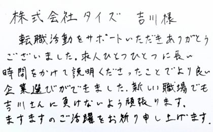 株式会社タイズ 吉川様　転職活動をサポートいただきありがとうございました。求人ひとつひとつに長い時間をかけて説明くださったことでより良い企業選びができました。新しい職場でも吉川さんに負けないよう頑張ります。ますますのご活躍をお祈り申し上げます。