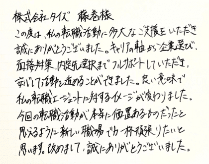 株式会社タイズ 藤巻様　この度は、私の転職活動に多大なご支援をいただき誠にありがとうございました。キャリアの軸から企業選び、 面接対策、内定先選択までフルサポートしていただき、安心して活動を進めることができました。良い意味で私の転職エージェントに対するイメージが変わりました。今回の転職活動が本当に価値あるものだったと思えるように新しい職場で力一杯頑張りたいと思います。改めまして、誠にありがとうございました。