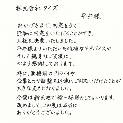 株式会社タイズ 平井様　おかげさまで、無事に内定をいただくことができ、入社を決意いたしました。平井様よりいただいた的確なアドバイスやそして親身なご支援に、心より感謝しております。特に、面接前のアドバイスや企業との調整を迅速にご対応いただけたことが大きな支えとなりました。今後は新天地で精一杯努力してまいります。改めまして、この度は本当にありがとうございました。