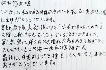 平井悠太様　この度は私の転職のサポートをしていただき誠にありがとうございます。書類、面接、入社後のサポートなど、多岐にわたる支援に助けられてここまでくることができました。第1志望に落ちたとき、支えてくださったことは、一生私の宝物です。最後に、度重なるご支援をしてくださり、本当にありがとうございます。