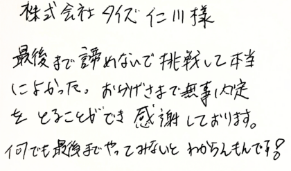 株式会社タイズ 仁川様 最後まで諦めないで挑戦して本当によかった。おかげさまで無事内定をとることができ感謝しております。何でも最後までやってみないとわからんもんです!