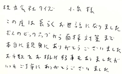 株式会社タイズ 小泉様　この度は長らくお世話になりました。求人のピックアップから面接対策まで本当に親身にありがとうございました。お手数をお掛けする事もありましたがいつもご丁寧にありがとうございました。