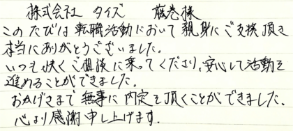 株式会社タイズ 藤巻様 このたびは転職活動において親身にご支援頂き本当にありがとうございました。いつも快くご相談に乗ってくださり、安心して活動を進めることができました。おかげさまで無事に内定を頂くことができました。心より感謝申し上げます。