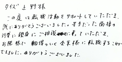 タイズ 上野様　この度は転職活動をサポートしていただき、誠にありがとうございました。苦手だった面接の対策に親身にご相談に乗っていただき、お陰様で納得のいく企業様に転職することができました。ありがとうございました。
