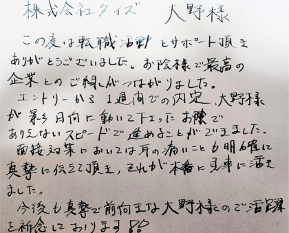 株式会社タイズ 大野様　この度は転職活動とサポート頂きありがとうございました。お陰様で最高の企業とのご縁がつながりました。エントリーから1週間での内定、大野様が影日向に動いて下さったお陰でありえないスピードで進めることができました。 面接対策においては耳の痛いことも明確に真摯に伝えて頂き、それが本番に見事に活きました。今後も真摯で前向きな大野様のご活躍を祈念しております！！