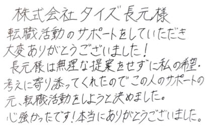 株式会社タイズ 長元様　転職活動のサポートをしていただき大変ありがとうございました！長元様は無理な提案をせずに私の希望・考えに寄り添ってくれたのでこの人のサポートの元、転職活動をしようと決めました。心強かったです！本当にありがとうございました。
