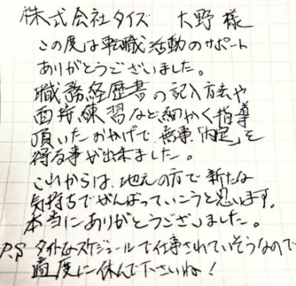 株式会社タイズ 大野様　この度は転職活動のサポートありがとうございました。職務経歴書の記入方法や面接練習など細かく指導頂いたおかげで、無事「内定」を得る事が出来ました。これからは、地元の方で新たな気持ちでがんばっていこうと思います。 本当にありがとうございました。
