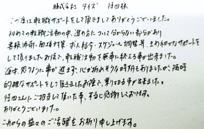 株式会社タイズ 待田様　この度は転職サポートをして頂きましてありがとうございました。初めての転職活動の中、進め方について分からない部分があり書類添削・面接対策・求人紹介・スケジュール調整等、きめ細かなサポートをして頂きましたお陰で、転職活動を無事に終える事が出来ました。 途中、思うように事が進まず、心が折れそうな時期もありましたが、随時的確なサポートをして頂きましたお陰で、乗り切る事が出来ました。待田さんにご担当して頂いた事、本当に感謝しております。ありがとうございました。これからの益々のご活躍をお祈り申し上げます。