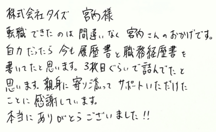 株式会社タイズ 宮内様　転職できたのは間違いなく宮内さんのおかげです。自力だったら今も履歴書と職務経歴書を書いてたと思います。3枚目ぐらいで詰んでたと思います。親身に寄り添ってサポートいただけたことに感謝しています。本当にありがとうございました！！