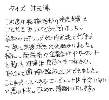 タイズ 井元様　この度は転職活動の伴走支援をいただきありがとうございました。最初のヒアリングから内定後のケアまで丁寧に支援頂き大変助かりました。特に、面接前の企業分析やワークシートを用いた対策は自信にもつながり、安心して面接に臨むことができました。ここまでしてくれるエージェントは中々いないと思います。改めて感謝いたします。