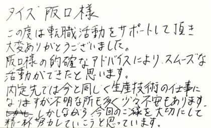 タイズ 阪口様　この度は転職活動をサポートして頂き大変ありがとうございました。阪口様の的確なアドバイスにより、スムーズな活動ができたと思います。内定先では今と同じく生産技術の仕事になりますが不明な所も多く少々不安もあります。しかしながら今回のご縁を大切にして精一杯努力していこうと思っています。