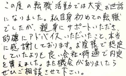 この度の転職活動では大変お世話になりました。私自身初めての転職でしたが、親身にサポートいただき、 的確にアドバイスいただいたこと、本当に感謝しております。 お陰様で想定していたよりも良い会社・待遇で内定を貰えました。また機会がありましたらぜひご相談させて下さい。