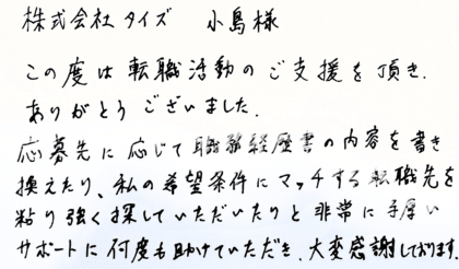 株式会社タイズ 小島様　この度は転職活動のご支援を頂き、ありがとうございました。応募先に応じて職務経歴書の内容を書き換えたり、私の希望条件にマッチする転職先を粘り強く探していただいたりと非常に手厚いサポートに何度も助けていただき、大変感謝しております。