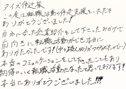 タイズ 仲辻様　この度は転職活動の伴走支援をいただきありがとうございました！ 自分に合った企業紹介をして下さったおかげで前向きに転職活動ができ本当にありがたかったです！（中々踏ん切りがつかなかったので...）本音のコミュニケーションをして下さったこともあり納得のいく転職活動になったと思っております！本当にありがとうございました！！！