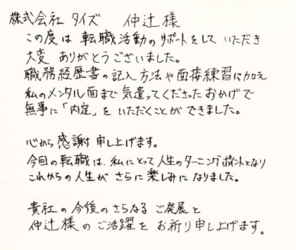 株式会社タイズ 仲辻様　この度は転職活動のサポートをしていただき大変ありがとうございました。職務経歴書の記入方法や面接練習に加え私のメンタル面まで気遣ってくださったおかげで無事に「内定」をいただくことができました。心から感謝申し上げます。今回の転職は、私にとって人生のターニングポイントとなりこれからの人生がさらに楽しみになりました。貴社の今後のさらなるご発展と仲辻様のご活躍をお祈り申し上げます。