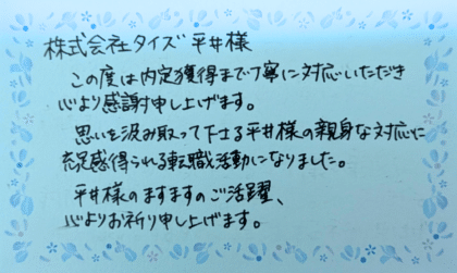 株式会社タイズ 平井様　この度は内定獲得まで丁寧に対応いただき心より感謝申し上げます。思いを汲み取って下さる平井様の親身な対応に充足感得られる転職活動になりました。平井様のますますのご活躍、心よりお祈り申し上げます。