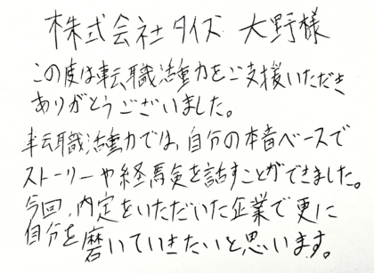 株式会社タイズ 大野様　この度は転職活動をご支援いただきありがとうございました。転職活動では、自分の本音ベースでストーリーや経験を話すことができました。今回、内定をいただいた企業で更に自分を磨いていきたいと思います。