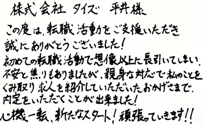 株式会社タイズ 平井様　この度は、転職活動をご支援いただき誠にありがとうございました！初めての転職活動で想像以上に長引いてしまい、不安と焦りもありましたが、親身な対応で私のことをくみ取り求人を紹介していただいたおかげさまで、内定をいただくことが出来ました！心機一転、新たなスタート！頑張っていきます！！