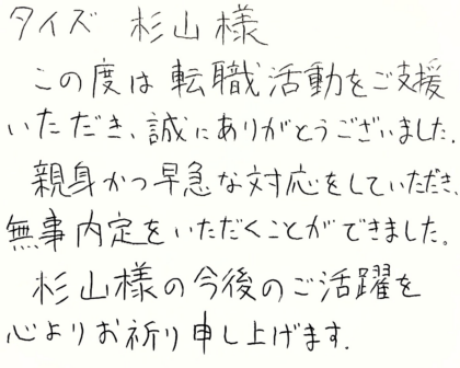 タイズ 杉山様　この度は転職活動をご支援いただき、誠にありがとうございました。親身かつ早急な対応をしていただき、無事内定をいただくことができました。杉山様の今後のご活躍を心よりお祈り申し上げます。