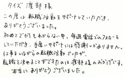 タイズ 渡部様　この度は転職活動をサポートしていただき、ありがとうございました。初めてで何もわからない中、毎週電話でのフォローをしていただき、手厚いサポートには感謝しかありません。仕事をしながらの転職活動でしたが、転職を決めることができたのは渡部様のおかげです。本当にありがとうございました。
