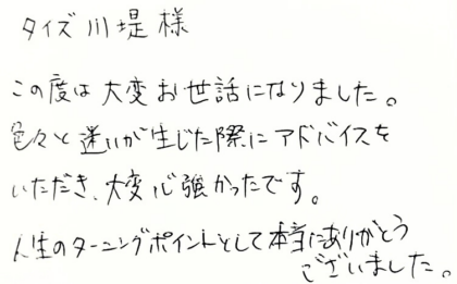 タイズ 川堤様　この度は大変お世話になりました。色々と迷いが生じた際にアドバイスをいただき、大変心強かったです。人生のターニングポイントとして本当にありがとうございました。
