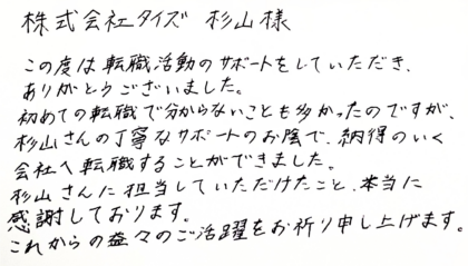 株式会社タイズ 杉山様　この度は転職活動のサポートをしていただき、ありがとうございました。 初めての転職で分からないことも多かったのですが、杉山さんの丁寧なサポートのお陰で、納得のいく会社へ転職することができました。杉山さんに担当していただけたこと、本当に感謝しております。これからの益々のご活躍をお祈り申し上げます。