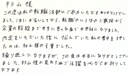 杉山様　この度は私の転職活動にご尽力いただきありがとうございました。1月にお会いしてから、転職のいろはのご教授から企業の斡旋まで本当に色々な面でお世話になりました。内定をいただいた後に悩んでいた私の背中を押したのは、杉山様の言葉でした。繰り返しになりますが、この度は本当にありがとうございました。 杉山様の変わらぬご活躍を心からお祈りしております。