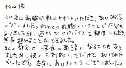 杉山様　この度は転職活動をサポートいただき、ありがとうございました。初めての転職ということで不安もありましたが、適切なアドバイスを都度いただき無事進めることができました。私の都合で深夜の面談になることもありましたが、快くご対応いただけてありがたかったです。本当にありがとうございました。