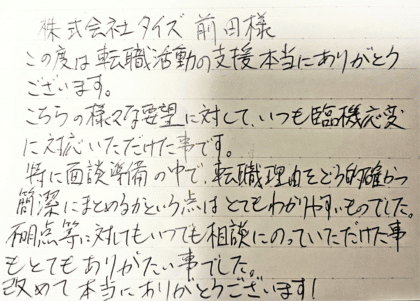 株式会社タイズ 前田様　この度は転職活動の支援本当にありがとうございます。こちらの様々な要望に対して、いつも臨機応変に対応いただけた事です。特に面談準備の中で、転職理由をどう的確かつ簡潔にまとめるかという点はとてもわかりやすいものでした。不明点等に対してもいつでも相談にのっていただけた事もとてもありがたい事でした。改めて本当にありがとうございます！