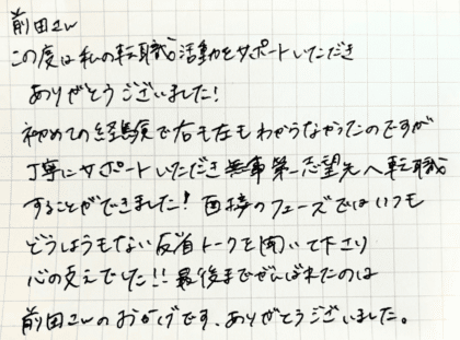 前田さん　この度は私の転職活動をサポートいただきありがとうございました！ 初めての経験で右も左もわからなかったのですが丁寧にサポートいただき無事第一志望先へ転職することができました！面接のフェーズではいつもどうしようもない反省トークを聞いて下さり心の支えでした！！最後までがんばれたのは前田さんのおかげです。ありがとうございました。