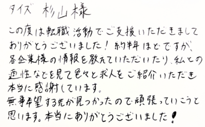 タイズ 杉山様　この度は転職活動でご支援いただきましてありがとうございました！約半年ほどですが、 各企業様の情報を教えていただいたり、私との適性などを見て色々と求人をご紹介いただき本当に感謝しています。無事希望する先が見つかったので頑張っていこうと思います。本当にありがとうございました！