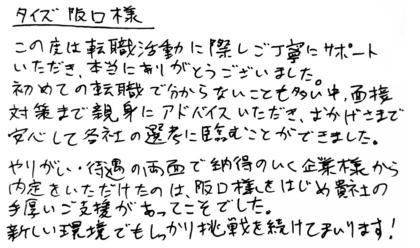 タイズ 阪口様　この度は転職活動に際しご丁寧にサポートいただき、本当にありがとうございました。初めての転職で分からないことも多い中、面接対策まで親身にアドバイスいただき、おかげさまで安心して各社の選考に臨むことができました。やりがい・待遇の両面で納得のいく企業様から内定をいただけたのは、阪口様をはじめ貴社の手厚いご支援があってこそでした。新しい環境でもしっかり挑戦を続けてまいります！