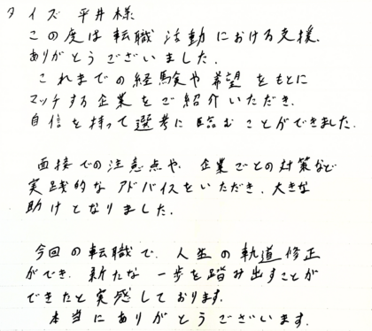 タイズ 平井様　この度は転職活動における支援、ありがとうございました。これまでの経験や希望をもとにマッチする企業をご紹介いただき、自信を持って選考に臨むことができました。面接での注意点や、企業ごとの対策など実践的なアドバイスをいただき、大きな助けとなりました。今回の転職で、人生の軌道修正ができ、新たな一歩を踏み出すことができたと実感しております。本当にありがとうございます。