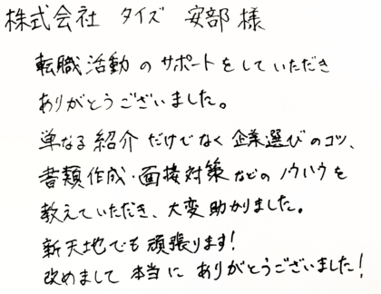 株式会社タイズ 安部様　転職活動のサポートをしていただきありがとうございました。単なる紹介だけでなく企業選びのコツ、 書類作成・面接対策などのノウハウを教えていただき、大変助かりました。新天地でも頑張ります！改めまして本当にありがとうございました！