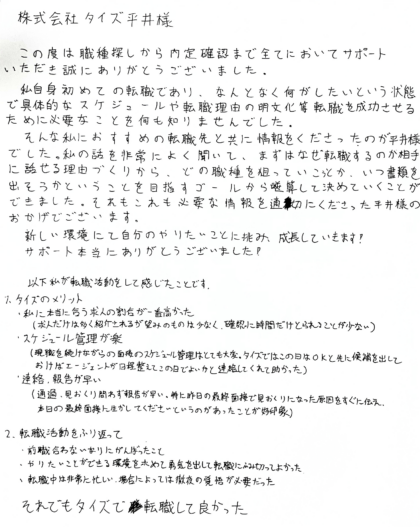 株式会社タイズ 平井様　この度は職種探しから内定確認まで全てにおいてサポート いただき誠にありがとうございました。私自身初めての転職であり、なんとなく何がしたいという状態で具体的なスケジュールや転職理由の明文化等転職を成功させるために必要なことを何も知りませんでした。そんな私におすすめの転職先と共に情報をくださったのが平井様 でした。私の話を非常によく聞いて、まずはなぜ転職するのか相手に話せる理由づくりから、どの職種を狙っていこうとか、いつ書類を 出そうかということを目指すゴールから逆算して決めていくことができました。それもこれも必要な情報を適切にくださった平井様の おかげでございます！新しい環境にて自分のやりたいことに挑み、成長していきます！サポート本当にありがとうございました！　以下私が転職活動をして感じたことです。1.タイズのメリット：①私に本当に合う求人の割合が一番高かった（求人だけは多く紹介されるが望みのものは少なく、確認に時間だけとられることが少ない）②スケジュール管理が楽（現職を続けながらの面接のスケジュール管理はとても大変。タイズではこの日はOKと先に候補を出しておけばエージェントが日程整えてこの日でよいかと連絡してくれて助かった）③連絡、報告が早い（通過、見おくり問わず報告が早い。特に昨日の最終面接で見おくりになった原因をすぐに伝え、 本日の最終面接に生かしてくださいというのがあったことが好印象）2. 転職活動をふり返って：①前職合わないなりにがんばったこと②やりたいことができる環境を求めて勇気を出して転職にふみ切ってよかった③転職中は非常に忙しい、場合によっては徹夜の覚悟が必要だった　それでもタイズで転職して良かった