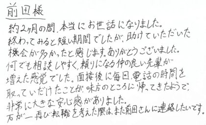 前田様　約2ヶ月の間、本当にお世話になりました。終わってみると短い期間でしたが、助けていただいた機会が多かったと感じます。ありがとうございました。何でも相談しやすく、頼りになる仲の良い先輩が増えた感覚でした。面接後に毎回、電話の時間を取っていだけたことが、味方のところに帰ってきたようで、非常に大きな安心感がありました。万が一再び転職を考えた際は、また前田さんに連絡したいです。