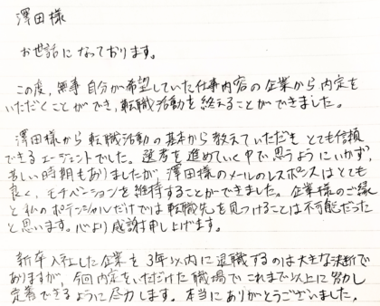 澤田様　お世話になっております。この度、無事自分が希望していた仕事内容の企業から内定をいただくことができ、転職活動を終えることができました。澤田様から転職活動の基本から教えていただきとても信頼できるエージェントでした。選考を進めていく中で思うようにいかず、苦しい時期もありましたが、澤田様のメールのレスポンスはとても良く、モチベーションを維持することができました。企業様のご縁と私のポテンシャルだけでは転職先を見つけることは不可能だったと思います。心より感謝申し上げます。新卒入社した企業を3年以内に退職するのは大きな決断でありますが、今回内定をいただけた職場でこれまで以上に努力し定着できるように尽力します。本当にありがとうございました。