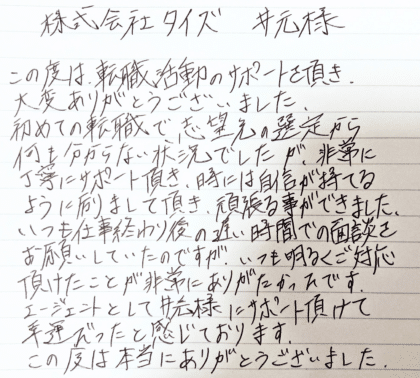 株式会社タイズ 井元様　この度は、転職活動のサポートを頂き、大変ありがとうございました。初めての転職で志望先の選定から何も分からない状況でしたが、非常に丁寧にサポート頂き、時には自信が持てるように励まして頂き、頑張る事ができました。いつも仕事終わり後の遅い時間での面談をお願いしていたのですが、いつも明るくご対応頂けたことが非常にありがたかったです。エージェントとして井元様にサポート頂けて幸運だったと感じております。この度は本当にありがとうございました。