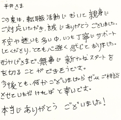 平井さま　この度は、転職活動において親身にご対応いただき、誠にありがとうございました。不安や迷いも多い中、いつも丁寧にサポートしてくださり、とても心強く感じておりました。おかげさまで、無事に新たなスタートを切ることができそうです。今後とも、何かございましたらぜひご相談させていただければ幸いです。本当にありがとうございました！