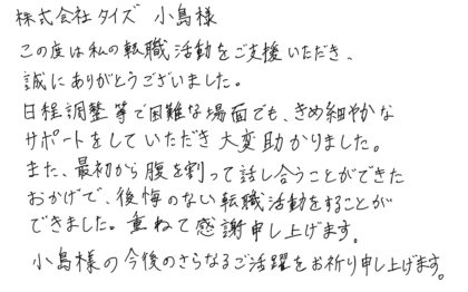 株式会社タイズ 小島様　この度は私の転職活動をご支援いただき、 誠にありがとうございました。日程調整等で困難な場面でも、きめ細やかなサポートをしていただき大変助かりました。また、最初から腹を割って話し合うことができたおかげで、後悔のない転職活動をすることができました。重ねて感謝申し上げます。小島様の今後のさらなるご活躍をお祈り申し上げます。
