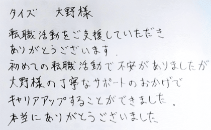 タイズ 大野様　転職活動をご支援していただきありがとうございます。初めての転職活動で不安がありましたが大野様の丁寧なサポートのおかげでキャリアアップすることができました。本当にありがとうございました