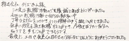 株式会社タイズ 西山様　この度は転職活動のご支援誠にありがとうございました。初めての転職活動で分からない事が多い中、丁寧な対応をいただき、1つ1つ理解しながら進むことができました。無事に内定を頂き転職することができ、今後も成りたい自分へキャリアを歩むことができそうです。最後に、土日や夜遅くの打合せのご対応などほんとうにありがとうございました。