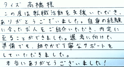 タイズ 高橋様　この度は転職活動を支援いただき、 ありがとうございました。自身の経験に合った求人をご紹介いただき、内定に至ることができました。選考に向けた準備でも、細やかで丁寧なサポートをしていただきました。本当にありがとうございました！