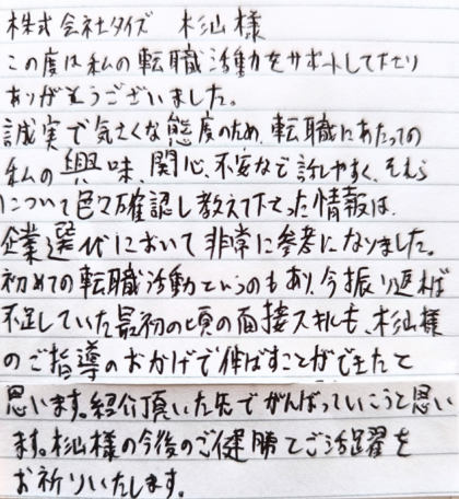 株式会社タイズ 杉山様　この度は私の転職活動をサポートして下さりありがとうございました。誠実で気さくな態度のため、転職にあたっての私の興味、関心、不安など話しやすく、それらについて色々確認し教えて下さった情報は、企業選びにおいて非常に参考になりました。初めての転職活動というのもあり、今振り返れば不足していた最初の頃の面接スキルも、杉山様のご指導のおかげで伸ばすことができたと思います。紹介頂いた先でがんばっていこうと思います。杉山様の今後のご健勝とご活躍をお祈りいたします。