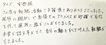 タイズ 安部様　この度は転職活動ご支援頂きありがとうございました。経験の棚卸しや面接でのアドバイスが的確で自信を持って選考に臨むことができました。本音で話す事ができ、自分の軸をすべて叶えた転職ができました。