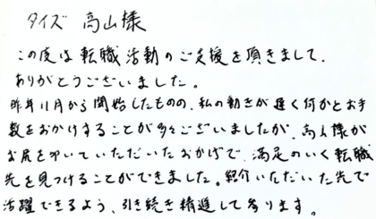 タイズ 高山様　この度は転職活動のご支援を頂きまして、ありがとうございました。昨年11月から開始したものの、私の動きが遅く何かとお手数をおかけすることが多々ございましたが、高山様がお尻を叩いていただいたおかげで、満足のいく転職先を見つけることができました。紹介いただいた先で活躍できるよう、引き続き精進して参ります。