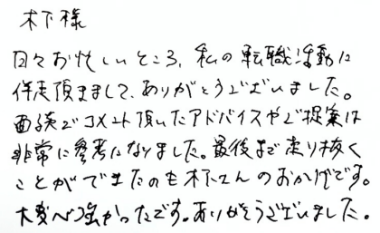木下様　日々お忙しいところ、私の転職活動に伴走頂きまして、ありがとうございました。面談でコメント頂いたアドバイスやご提案は非常に参考になりました。最後まで走り抜くことができたのも木下さんのおかげです。大変心強かったです。ありがとうございました。