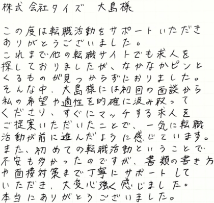 株式会社タイズ 大島様　この度は転職活動をサポートいただきありがとうございました。これまで他の転職サイトでも求人を探しておりましたが、なかなかピンとくるものが見つからずにおりました。そんな中、大島様には初回の面談から私の希望や適性を的確に汲み取ってくださり、すぐにマッチする求人をご提案いただいたことで、一気に転職活動が前に進んだように感じています。また、初めての転職活動ということで不安も多かったのですが、書類の書き方や面接対策まで丁寧にサポートしていただき、大変心強く感じました。本当にありがとうございました。