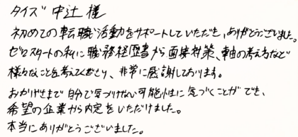 タイズ 中辻様　初めての転職活動をサポートしていただき、ありがとうございました。ゼロスタートの私に職務経歴書から面接対策、軸の考え方など様々なことを教えてくださり、非常に感謝しております。おかげさまで自分で気づけない可能性に気づくことができ、希望の企業から内定をいただけました。本当にありがとうございました。