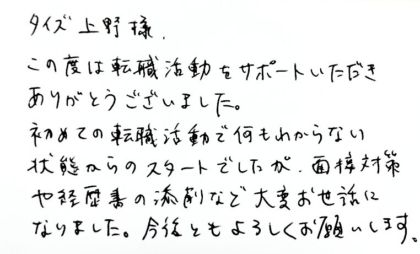 タイズ 上野様　この度は転職活動をサポートいただきありがとうございました。初めての転職活動で何もわからない状態からのスタートでしたが、面接対策や経歴書の添削など大変お世話になりました。今後ともよろしくお願いします。